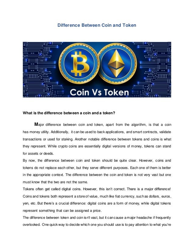 Difference Between Coin and Token
What is the difference between a coin and a token?
Major difference between coin and token, apart from the algorithm, is that a coin
has money utility. Additionally, it can be used to back applications, and smart contracts, validate
transactions or used for staking. Another notable difference between tokens and coins is what
they represent. While crypto coins are essentially digital versions of money, tokens can stand
for assets or deeds.
By now, the difference between coin and token should be quite clear. However, coins and
tokens do not replace each other, but they serve different purposes. Each one of them is better
in the appropriate context. The difference between the coin and token is not very vast but one
must know that the two are not the same.
Tokens often get called digital coins. However, this isn’t correct. There is a major difference!
Coins and tokens both represent a store of value, much like fiat currency, such as dollars, euros,
yen, etc. But there’s a crucial difference: digital coins are a form of money, while digital tokens
represent something that can be assigned a price.
The difference between token and coin isn't vast, but it can cause a major headache if frequently
overlooked. One quick way to decide which one you should use is to pay attention to what you're
 