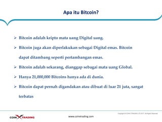 Apa itu Bitcoin?
www.coinxtrading.com
➢ Bitcoin adalah kripto mata uang Digital uang.
➢ Bitcoin juga akan diperlakukan sebagai Digital emas. Bitcoin
dapat ditambang seperti pertambangan emas.
➢ Bitcoin adalah sekarang, dianggap sebagai mata uang Global.
➢ Hanya 21,000,000 Bitcoins hanya ada di dunia.
➢ Bitcoin dapat pernah digandakan atau dibuat di luar 21 juta, sangat
terbatas
 