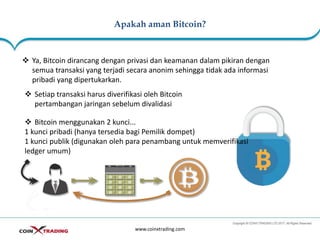 Apakah aman Bitcoin?
www.coinxtrading.com
❖ Ya, Bitcoin dirancang dengan privasi dan keamanan dalam pikiran dengan
semua transaksi yang terjadi secara anonim sehingga tidak ada informasi
pribadi yang dipertukarkan.
❖ Setiap transaksi harus diverifikasi oleh Bitcoin
pertambangan jaringan sebelum divalidasi
❖ Bitcoin menggunakan 2 kunci...
1 kunci pribadi (hanya tersedia bagi Pemilik dompet)
1 kunci publik (digunakan oleh para penambang untuk memverifikasi
ledger umum)
 