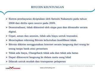BITCOIN KEUNTUNGAN
www.coinxtrading.com
➢ Sistem pembayaran diciptakan oleh Satoshi Nakamoto pada tahun
2008 dan dirilis open source pada 2009.
➢ Desentralisasi, tidak dikontrol oleh siapa pun dan ditransfer secara
digital.
➢ Cepat, aman dan anonim, tidak ada biaya untuk transaksi.
➢ Menetapkan rekening Bitcoin kebutuhan kualifikasi tidak.
➢ Bitcoin dikirim menggunakan Internet secara langsung dari orang ke
orang tanpa bank atau perantara
➢ Tidak ada biaya, Chargeback tidak ada dan tidak ada batas
➢ Dapat dikonversi langsung ke dalam mata uang lokal
➢ Dilacak untuk mudah dan transparan pelaporan
 