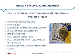 MENGAPA BITCOIN ADALAH MASA DEPAN
www.coinxtrading.com
SESUAI DATA TERBARU, BITCOIN DIANGGAP ASET BERKEMBANG
TERBESAR DI DUNIA
➢ SEPENUHNYA DESENTRALISASI
➢ OPEN SOURCE
➢ ELEKTRONIK DITRANSFER SECARA GLOBAL
➢ INFLASI BUKTI (21 JUTA BITCOINS)
➢ MANIPULASI BUKTI
➢ NILAI BITCOIN DI 2009 = 2 SEN
➢ NILAI BITCOIN TAHUN 2016 SEBAGAI HARI
INI = $ 1000 USD
➢ KIRA-KIRA LEBIH DARI 42.000 KALI DALAM 6
TAHUN
 