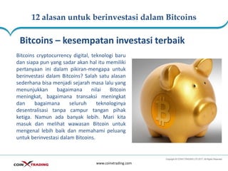 12 alasan untuk berinvestasi dalam Bitcoins
www.coinxtrading.com
Bitcoins – kesempatan investasi terbaik
Bitcoins cryptocurrency digital, teknologi baru
dan siapa pun yang sadar akan hal itu memiliki
pertanyaan ini dalam pikiran-mengapa untuk
berinvestasi dalam Bitcoins? Salah satu alasan
sederhana bisa menjadi sejarah masa lalu yang
menunjukkan bagaimana nilai Bitcoin
meningkat, bagaimana transaksi meningkat
dan bagaimana seluruh teknologinya
desentralisasi tanpa campur tangan pihak
ketiga. Namun ada banyak lebih. Mari kita
masuk dan melihat wawasan Bitcoin untuk
mengenal lebih baik dan memahami peluang
untuk berinvestasi dalam Bitcoins.
 