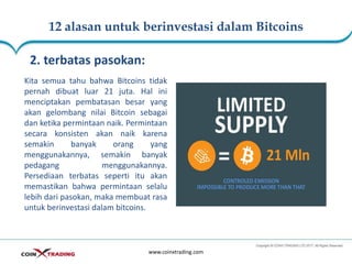 12 alasan untuk berinvestasi dalam Bitcoins
www.coinxtrading.com
2. terbatas pasokan:
Kita semua tahu bahwa Bitcoins tidak
pernah dibuat luar 21 juta. Hal ini
menciptakan pembatasan besar yang
akan gelombang nilai Bitcoin sebagai
dan ketika permintaan naik. Permintaan
secara konsisten akan naik karena
semakin banyak orang yang
menggunakannya, semakin banyak
pedagang menggunakannya.
Persediaan terbatas seperti itu akan
memastikan bahwa permintaan selalu
lebih dari pasokan, maka membuat rasa
untuk berinvestasi dalam bitcoins.
 