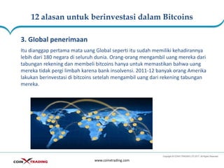 12 alasan untuk berinvestasi dalam Bitcoins
www.coinxtrading.com
3. GIobal penerimaan
Itu dianggap pertama mata uang Global seperti itu sudah memiliki kehadirannya
lebih dari 180 negara di seluruh dunia. Orang-orang mengambil uang mereka dari
tabungan rekening dan membeli bitcoins hanya untuk memastikan bahwa uang
mereka tidak pergi limbah karena bank insolvensi. 2011-12 banyak orang Amerika
lakukan berinvestasi di bitcoins setelah mengambil uang dari rekening tabungan
mereka.
 