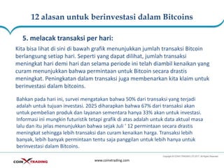 12 alasan untuk berinvestasi dalam Bitcoins
www.coinxtrading.com
5. melacak transaksi per hari:
Kita bisa lihat di sini di bawah grafik menunjukkan jumlah transaksi Bitcoin
berlangsung setiap hari. Seperti yang dapat dilihat, jumlah transaksi
meningkat hari demi hari dan selama periode ini telah diambil kenaikan yang
curam menunjukkan bahwa permintaan untuk Bitcoin secara drastis
meningkat. Peningkatan dalam transaksi juga membenarkan kita klaim untuk
berinvestasi dalam bitcoins.
Bahkan pada hari ini, survei mengatakan bahwa 50% dari transaksi yang terjadi
adalah untuk tujuan investasi. 2025 diharapkan bahwa 67% dari transaksi akan
untuk pembelian produk dan layanan sementara hanya 33% akan untuk investasi.
Informasi ini mungkin futuristik tetapi grafik di atas adalah untuk data aktual masa
lalu dan itu jelas menunjukkan bahwa sejak Juli ' 12 permintaan secara drastis
meningkat sehingga lebih transaksi dan curam kenaikan harga. Transaksi lebih
banyak, lebih banyak permintaan tentu saja panggilan untuk lebih hanya untuk
berinvestasi dalam Bitcoins.
 