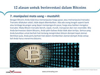 12 alasan untuk berinvestasi dalam Bitcoins
www.coinxtrading.com
7. manipulasi mata uang – mustahil:
Dengan Bitcoins Anda tidak bisa memanipulasi harga pasar, atau memanipulasi transaksi.
Transaksi dilakukan sekali, tidak dapat dikembalikan. Ada ada orang tengah seperti bank
atau lembaga keuangan yang dapat mempengaruhi pasar, harga atau bahkan mengatur
transaksi. Maka Bitcoin transaksi bersih, cepat, murah, transparan dan non-reversible. Bila
Anda berinvestasi dalam Bitcoins, Anda yakin bahwa Anda tidak akan tertipu. Semua yang
Anda butuhkan untuk berhati-hati tentang mengirimkan bitcoin dompet tepat alamat.
Demikian pula, Anda perlu berhati-hati dalam memberikan alamat dompet Anda setiap
kali Anda harus menerima bitcoins.
 
