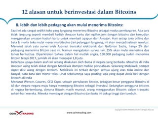 12 alasan untuk berinvestasi dalam Bitcoins
www.coinxtrading.com
8. lebih dan lebih pedagang akan mulai menerima Bitcoins:
Saat ini ada sangat sedikit toko yang langsung menerima Bitcoins sebagai modus pembayaran. Ada cara
tidak langsung seperti membeli hadiah Amazon kartu dari egifter.com dengan bitcoins dan kemudian
menggunakan amazon hadiah kartu untuk membeli apapun dari Amazon. Hari setiap toko online dan
bata & mortir toko mulai menerima bitcoins dari pelanggan langsung, ini akan menjadi sebuah revolusi.
Menurut salah satu survei oleh Asosiasi transaksi elektronik dan Goldman Sachs, hanya 2% dari
pedagang menerima Bitcoin saat ini. Namun mengatakan survei, lain 25% akan mulai menerima dua
tahun berikutnya. Diperkirakan bahwa dalam hal mutlak angka, 160.000 pedagang sudah menerima
Bitcoin tetapi 2017, jumlah ini akan mencapai 1,8 juta.
Beberapa upaya dalam arah ini sedang dilakukan oleh Bursa di negara yang berbeda. Misalnya di India
Unocoin asing telah diikat dengan Mobikwik dompet mobile perusahaan. Sekarang Mobikwik dompet
dapat diisi ulang dengan Bitcoins. Mobikwik ini terkait dengan semua ujung atas toko online dan
banyak batu bata dan mortir toko. Lihat sebelumnya saya posting: apa yang dapat Anda beli dengan
Bitcoins di India
Menurut Wences Casares, CEO Xapo, sebuah pertukaran Bitcoin, sebagian besar pengguna Bitcoins di
AS dan negara-negara maju hanya memegang Bitcoins sebagai investasi. Sedangkan pengguna bitcoins
di negara berkembang, dimana Bitcoin masih muncul, orang menggunakan Bitcoins dalam transaksi
sehari-hari mereka. Mereka membayar dengan Bitcoins dan buku ini cukup tinggi dan tumbuh.
 