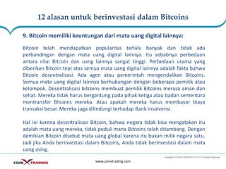 12 alasan untuk berinvestasi dalam Bitcoins
www.coinxtrading.com
9. Bitcoin memiliki keuntungan dari mata uang digital lainnya:
Bitcoin telah mendapatkan popularitas terlalu banyak dan tidak ada
perbandingan dengan mata uang digital lainnya. Itu sebabnya perbedaan
antara nilai Bitcoin dan uang lainnya sangat tinggi. Perbedaan utama yang
diberikan Bitcoin tepi atas semua mata uang digital lainnya adalah fakta bahwa
Bitcoin desentralisasi. Ada agen atau pemerintah mengendalikan Bitcoins.
Semua mata uang digital lainnya berhubungan dengan beberapa pemilik atau
kelompok. Desentralisasi bitcoins membuat pemilik Bitcoins merasa aman dan
sehat. Mereka tidak harus bergantung pada pihak ketiga atau badan sementara
mentransfer Bitcoins mereka. Atau apakah mereka harus membayar biaya
transaksi besar. Mereka juga dilindungi terhadap Bank insolvensi.
Hal ini karena desentralisasi Bitcoin, bahwa negara tidak bisa mengatakan itu
adalah mata uang mereka, tidak peduli mana Bitcoins telah ditambang. Dengan
demikian Bitcoin disebut mata uang global karena itu bukan milik negara satu.
Jadi jika Anda berinvestasi dalam Bitcoins, Anda tidak berinvestasi dalam mata
uang asing.
 
