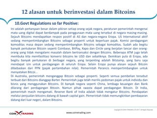 12 alasan untuk berinvestasi dalam Bitcoins
www.coinxtrading.com
10.Govt Regulations so far Positive:
Ini adalah pertanyaan besar dalam pikiran setiap orang sejak negara, peraturan pemerintah mengenai
mata uang digital dapat berdampak pada penggunaan mata uang tersebut di negara masing-masing.
Sejauh Bitcoins mendapatkan respon positif di AS dan negara-negara Eropa. US International aktif
sedang mempertimbangkan Bitcoins sebagai properti untuk keperluan pajak. Komisi perdagangan
komoditas masa depan sedang mempertimbangkan Bitcoins sebagai komoditas. Sudah ada begitu
banyak pertukaran Bitcoin seperti Coinbase, BitPay, Xapo dan Circle yang berjalan lancar dan orang-
orang yang tidak mengalami masalah dalam bertransaksi dengan Bitcoins. Beberapa ATM juga telah
membuka kita memfasilitasi konversi bitcoins ke USD dan sebaliknya. Demikian pula di Eropa, ada
begitu banyak pertukaran di berbagai negara, yang terpenting adalah Bitstamp, yang baru saja
mendapat izin untuk perdagangan di seluruh Eropa. Selain Eropa punya alasan sejauh Bitcoin
dibebaskan dari PPN (pajak pertambahan nilai). Pemerintah Perancis mempertimbangkan untuk
menyatakan Bitcoi...
Di Australia, pemerintah menganggap Bitcoin sebagai properti. Seperti semua pembelian tersebut
terbuat dari Bitcoins dianggap Barter. Pemerintah juga telah merilis pedoman pajak untuk individu dan
bisnis yang menggunakan Bitcoins. Di banyak negara seperti China, lembaga keuangan dan Bank
dilarang dari perdagangan Bitcoin. Namun pihak swasta dapat perdagangan Bitcoin. Di India,
pemerintah masih mengamati. Reserve Bank of India adalah tidak mengatur Bitcoins. Pendapatan
melalui penjualan bitcoins datang di bawah capital gain. Pemerintah tidak memungkinkan pembayaran
datang dari luar negeri, dalam Bitcoins.
 