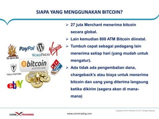 SIAPA YANG MENGGUNAKAN BITCOIN?
www.coinxtrading.com
➢ 27 juta Merchant menerima bitcoin
secara global.
➢ Lain kemudian 800 ATM Bitcoin diinstal.
➢ Tumbuh cepat sebagai pedagang lain
menerima setiap hari (yang mudah untuk
mengatur).
➢ Ada tidak ada pengembalian dana,
chargeback's atau biaya untuk menerima
bitcoin dan uang yang diterima langsung
ketika dikirim (segera akan di mana-
mana)
 