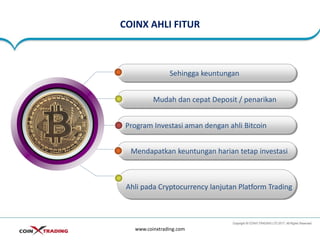 COINX AHLI FITUR
www.coinxtrading.com
Sehingga keuntungan
Mudah dan cepat Deposit / penarikan
Program Investasi aman dengan ahli Bitcoin
Mendapatkan keuntungan harian tetap investasi
Ahli pada Cryptocurrency lanjutan Platform Trading
 