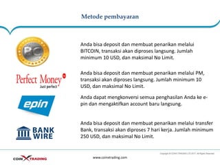 Metode pembayaran
www.coinxtrading.com
Anda bisa deposit dan membuat penarikan melalui
BITCOIN, transaksi akan diproses langsung. Jumlah
minimum 10 USD, dan maksimal No Limit.
Anda bisa deposit dan membuat penarikan melalui PM,
transaksi akan diproses langsung. Jumlah minimum 10
USD, dan maksimal No Limit.
Anda bisa deposit dan membuat penarikan melalui transfer
Bank, transaksi akan diproses 7 hari kerja. Jumlah minimum
250 USD, dan maksimal No Limit.
Anda dapat mengkonversi semua penghasilan Anda ke e-
pin dan mengaktifkan account baru langsung.
 