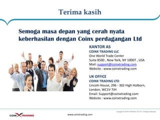 Terima kasih
www.coinxtrading.com
Semoga masa depan yang cerah nyata
keberhasilan dengan Coinx perdagangan Ltd
KANTOR AS
COINX TRADING LLC
One World Trade Center
Suite 8500 , New York, NY 10007 , USA
Mail: support@coinxtrading.com
Website : www.coinxtrading.com
UK OFFICE
COINX TRADING LTD
Lincoln House, 296 - 302 High Holborn,
London, WC1V 7JH
Email: Support@coinxtrading.com
Website : www.coinxtrading.com
 