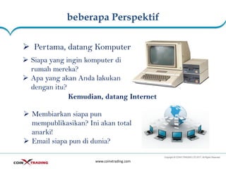 beberapa Perspektif
www.coinxtrading.com
➢ Pertama, datang Komputer
➢ Siapa yang ingin komputer di
rumah mereka?
➢ Apa yang akan Anda lakukan
dengan itu?
Kemudian, datang Internet
➢ Membiarkan siapa pun
mempublikasikan? Ini akan total
anarki!
➢ Email siapa pun di dunia?
 