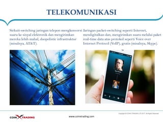 TELEKOMUNIKASI
www.coinxtrading.com
Sirkuit-switching jaringan telepon mengkonversi
suara ke sinyal elektronik dan mengirimkan
mereka lebih mahal, duopolistic infrastruktur
(misalnya, AT&T).
Jaringan packet-switching seperti Internet,
mendigitalkan dan, mengirimkan suara melalui paket
real-time data atas protokol seperti Voice over
Internet Protocol (VoIP), gratis (misalnya, Skype).
 