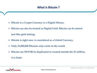 What is Bitcoin ?
www.coinxtrading.com
➢ Bitcoin is a Crypto Currency is a Digital Money.
➢ Bitcoin can also be treated as Digital Gold. Bitcoin can be mined
just like gold mining.
➢ Bitcoin is right now, is considered as a Global Currency.
➢ Only 21,000,000 Bitcoins only exists in the world.
➢ Bitcoin can NEVER be duplicated or created outside the 21 million,
it is finite
 