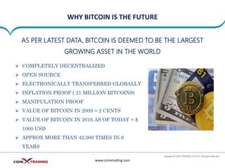 WHY BITCOIN IS THE FUTURE
www.coinxtrading.com
AS PER LATEST DATA, BITCOIN IS DEEMED TO BE THE LARGEST
GROWING ASSET IN THE WORLD
➢ COMPLETELY DECENTRALIZED
➢ OPEN SOURCE
➢ ELECTRONICALLY TRANSFERRED GLOBALLY
➢ INFLATION PROOF ( 21 MILLION BITCOINS)
➢ MANIPULATION PROOF
➢ VALUE OF BITCOIN IN 2009 = 2 CENTS
➢ VALUE OF BITCOIN IN 2016 AS OF TODAY = $
1000 USD
➢ APPROX MORE THAN 42,000 TIMES IN 6
YEARS
 