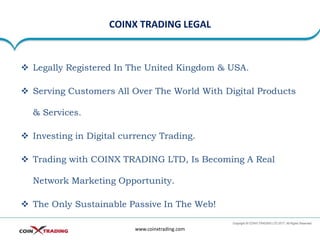 COINX TRADING LEGAL
www.coinxtrading.com
❖ Legally Registered In The United Kingdom & USA.
❖ Serving Customers All Over The World With Digital Products
& Services.
❖ Investing in Digital currency Trading.
❖ Trading with COINX TRADING LTD, Is Becoming A Real
Network Marketing Opportunity.
❖ The Only Sustainable Passive In The Web!
 