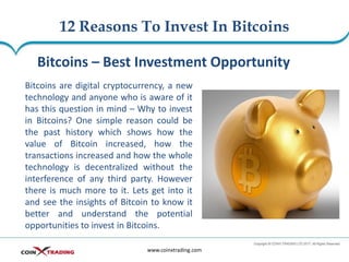 12 Reasons To Invest In Bitcoins
www.coinxtrading.com
Bitcoins – Best Investment Opportunity
Bitcoins are digital cryptocurrency, a new
technology and anyone who is aware of it
has this question in mind – Why to invest
in Bitcoins? One simple reason could be
the past history which shows how the
value of Bitcoin increased, how the
transactions increased and how the whole
technology is decentralized without the
interference of any third party. However
there is much more to it. Lets get into it
and see the insights of Bitcoin to know it
better and understand the potential
opportunities to invest in Bitcoins.
 