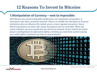 12 Reasons To Invest In Bitcoins
www.coinxtrading.com
7.Manipulation of Currency – next to impossible:
With Bitcoins you cannot manipulate market price, nor manipulate a transaction. A
transaction once done, cannot be reversed. There is no middle man like Banks or Financial
Institutions who can influence the market, prices or even regulate transaction. Hence
Bitcoin transactions are clean, fast, cheap, transparent and non-reversible. When you
invest in Bitcoins, you are assured that you will not be cheated. All you need to be careful
about is sending bitcoin to right wallet address. Similarly you need to be careful in giving
your wallet address whenever you have to receive bitcoins.
 