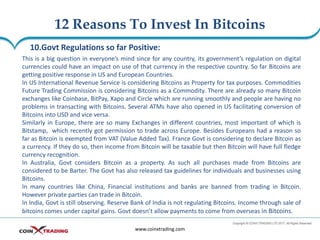 12 Reasons To Invest In Bitcoins
www.coinxtrading.com
10.Govt Regulations so far Positive:
This is a big question in everyone’s mind since for any country, its government’s regulation on digital
currencies could have an impact on use of that currency in the respective country. So far Bitcoins are
getting positive response in US and European Countries.
In US International Revenue Service is considering Bitcoins as Property for tax purposes. Commodities
Future Trading Commission is considering Bitcoins as a Commodity. There are already so many Bitcoin
exchanges like Coinbase, BitPay, Xapo and Circle which are running smoothly and people are having no
problems in transacting with Bitcoins. Several ATMs have also opened in US facilitating conversion of
Bitcoins into USD and vice versa.
Similarly in Europe, there are so many Exchanges in different countries, most important of which is
Bitstamp, which recently got permission to trade across Europe. Besides Europeans had a reason so
far as Bitcoin is exempted from VAT (Value Added Tax). France Govt is considering to declare Bitcoin as
a currency. If they do so, then income from Bitcoin will be taxable but then Bitcoin will have full fledge
currency recognition.
In Australia, Govt considers Bitcoin as a property. As such all purchases made from Bitcoins are
considered to be Barter. The Govt has also released tax guidelines for individuals and businesses using
Bitcoins.
In many countries like China, Financial institutions and banks are banned from trading in Bitcoin.
However private parties can trade in Bitcoin.
In India, Govt is still observing. Reserve Bank of India is not regulating Bitcoins. Income through sale of
bitcoins comes under capital gains. Govt doesn’t allow payments to come from overseas in Bitcoins.
 