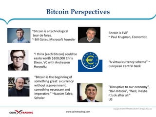 Bitcoin Perspectives
www.coinxtrading.com
“Bitcoin is a technological
tour de force.
~ Bill Gates, Microsoft Founder
“I think [each Bitcoin] could be
easily worth $100,000 Chris
Dixon, VC with Andressen
Horowitz
“Bitcoin is the beginning of
something great: a currency
without a government,
something necessary and
imperative.” ~Nassim Taleb,
Scholar
Bitcoin is Evil”
~ Paul Krugman, Economist
“A virtual currency scheme” ~
European Central Bank
"Disruptive to our economy”,
“Ban Bitcoin”, “Well, maybe
it’s ok after all.”
US
 