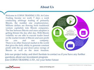 About Us
www.coinxtrading.com
Welcome to COINX TRADING LTD, At Coinx
Trading Income we work 7 days a week
conducting arbitrage trading of primarily
Bitcoin, the number one cryptocurrency.
Millions dollars are flowing from traditional
venture capitalists into Bitcoin companies.
The line between Bitcoin and mass adoption is
getting thinner the day after day. With Bitcoin
volatility we are able to execute trades based
on the market trends of Bitcoin and earn profit
for you and our company.
There is no other financial market in the world
that gives the daily ability to generate constant
profit with the up and down price swings of
Bitcoin as well as the most freedom.
Join our project today and don't hesitate to contact us if you have any further
questions about our investment program.
Join COINX TRADING LTD , for your better future
 