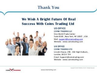 Thank You
www.coinxtrading.com
We Wish A Bright Future Of Real
Success With Coinx Trading Ltd
US OFFICE
COINX TRADING LLC
One World Trade Center
Suite 8500 , New York, NY 10007 , USA
Mail: support@coinxtrading.com
Website : www.coinxtrading.com
UK OFFICE
COINX TRADING LTD
Lincoln House, 296 - 302 High Holborn,
London, WC1V 7JH
Email: Support@coinxtrading.com
Website : www.coinxtrading.com
 