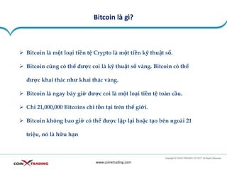 Bitcoin là gì?
www.coinxtrading.com
➢ Bitcoin là một loại tiền tệ Crypto là một tiền kỹ thuật số.
➢ Bitcoin cũng có thể được coi là kỹ thuật số vàng. Bitcoin có thể
được khai thác như khai thác vàng.
➢ Bitcoin là ngay bây giờ được coi là một loại tiền tệ toàn cầu.
➢ Chỉ 21,000,000 Bitcoins chỉ tồn tại trên thế giới.
➢ Bitcoin không bao giờ có thể được lặp lại hoặc tạo bên ngoài 21
triệu, nó là hữu hạn
 