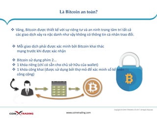 Là Bitcoin an toàn?
www.coinxtrading.com
❖ Vâng, Bitcoin được thiết kế với sự riêng tư và an ninh trong tâm trí tất cả
các giao dịch xảy ra nặc danh như vậy không có thông tin cá nhân trao đổi.
❖ Mỗi giao dịch phải được xác minh bởi Bitcoin khai thác
mạng trước khi được xác nhận
❖ Bitcoin sử dụng phím 2...
❖ 1 khóa riêng (chỉ có sẵn cho chủ sở hữu của wallet)
❖ 1 khóa công khai (được sử dụng bởi thợ mỏ để xác minh sổ kế toán
công cộng)
 
