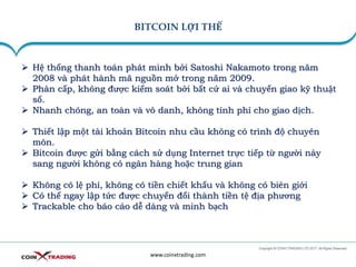 BITCOIN LỢI THẾ
www.coinxtrading.com
➢ Hệ thống thanh toán phát minh bởi Satoshi Nakamoto trong năm
2008 và phát hành mã nguồn mở trong năm 2009.
➢ Phân cấp, không được kiểm soát bởi bất cứ ai và chuyển giao kỹ thuật
số.
➢ Nhanh chóng, an toàn và vô danh, không tính phí cho giao dịch.
➢ Thiết lập một tài khoản Bitcoin nhu cầu không có trình độ chuyên
môn.
➢ Bitcoin được gửi bằng cách sử dụng Internet trực tiếp từ người này
sang người không có ngân hàng hoặc trung gian
➢ Không có lệ phí, không có tiền chiết khấu và không có biên giới
➢ Có thể ngay lập tức được chuyển đổi thành tiền tệ địa phương
➢ Trackable cho báo cáo dễ dàng và minh bạch
 