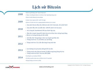 Lịch sử Bitcoin
www.coinxtrading.com
2008
• Bitcoin.org đã đăng ký bởi "Satoshi Nakamoto“
• "Bitcoin: Hệ thống tiền điện tử của Peer-to-Peer" giấy đăng tháng mười
• Bitcoin dự kiến đăng ký tại Sourceforge
2009
• Satoshi mines "genesis khối" của BTC 50-ngày
• Bitcoin v0.1 phát hành trên cryptography@metzdowd.com và Usenet
• Giao dịch bitcoin đầu tiên, #bitcoin-dev trên Freenode, v0.2 phát hành
2010
• Giao dịch đầu tiên của diễn đàn: 10K BTC dành cho hai pizza
• v0.3 công bố, Slashdotted, Mt Gox thành lập-July
• Đầu tiên chuyên dụng GPU băm thợ mỏ và khai thác những hoạt động
2011
• Bitcoin có tương đương với đô la Mỹ.
• $31 đầu tiên "bong bóng", theo sau là giảm giá đầu tiên
• Tháng mười hai: 2 $, tối thiểu sau vài tháng
2012
• Tháng mười hai: $13, dần dần tăng trong một năm
2013
• Con đường tơ lụa busted, bắt giữ để rửa tiền.
• Tháng mười một: Bitcoin breaks $1,000 trong bong bóng thứ hai
• Tháng mười hai 2013: Giá treo đến $600
2014
• Giá đã giảm sau shutdown MTGOX
• Giá tiếp tục giảm do báo cáo sai về Bitcoin ban ở Trung Quốc
• Bây giờ (tháng tư) ổn định tại $450
 