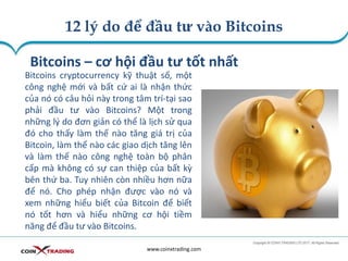 12 lý do để đầu tư vào Bitcoins
www.coinxtrading.com
Bitcoins – cơ hội đầu tư tốt nhất
Bitcoins cryptocurrency kỹ thuật số, một
công nghệ mới và bất cứ ai là nhận thức
của nó có câu hỏi này trong tâm trí-tại sao
phải đầu tư vào Bitcoins? Một trong
những lý do đơn giản có thể là lịch sử qua
đó cho thấy làm thế nào tăng giá trị của
Bitcoin, làm thế nào các giao dịch tăng lên
và làm thế nào công nghệ toàn bộ phân
cấp mà không có sự can thiệp của bất kỳ
bên thứ ba. Tuy nhiên còn nhiều hơn nữa
để nó. Cho phép nhận được vào nó và
xem những hiểu biết của Bitcoin để biết
nó tốt hơn và hiểu những cơ hội tiềm
năng để đầu tư vào Bitcoins.
 