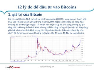 12 lý do để đầu tư vào Bitcoins
www.coinxtrading.com
1. giá trị của Bitcoin
Giá trị của Bitcoin đã đi từ khó vài cent trong năm 2009 lên xung quanh thành phố
USD 539 (tháng 6 năm 2016) trong 7 năm (2009-2016) có lẽ không có hàng hoá
hoặc tệ đã leo thang bao giờ. Tất nhiên nếu một cái gì đó cho công chúng, sự gia
tăng dốc là không thể tránh khỏi, nhưng chỉ khi công chúng chấp nhận nó. Này tăng
giá chắc chắn cho thấy khối lượng đã chấp nhận Bitcoin. Điều này cho thấy nhu
cầu"" đã được tạo ra trong khoảng thời gian. Do đó logic để đầu tư vào bitcoins.
 