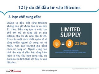 12 lý do để đầu tư vào Bitcoins
www.coinxtrading.com
2. hạn chế cung cấp:
Chúng ta đều biết rằng Bitcoins
không bao giờ được tạo ra xa hơn
21 triệu. Điều này tạo ra một hạn
chế lớn mà sẽ tăng giá trị của
Bitcoin như và khi nhu cầu đi lên.
Nhu cầu một cách nhất quán sẽ vì
càng nhiều người sử dụng nó, và
nhiều hơn các thương gia bằng
cách sử dụng nó. Nguồn cung hạn
chế như vậy sẽ đảm bảo rằng luôn
luôn là nhu cầu hơn cung cấp, do
đó làm cho tinh thần để đầu tư vào
bitcoins.
 