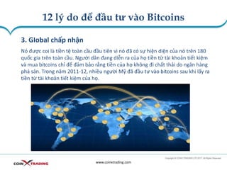 12 lý do để đầu tư vào Bitcoins
www.coinxtrading.com
3. GIobal chấp nhận
Nó được coi là tiền tệ toàn cầu đầu tiên vì nó đã có sự hiện diện của nó trên 180
quốc gia trên toàn cầu. Người dân đang diễn ra của họ tiền từ tài khoản tiết kiệm
và mua bitcoins chỉ để đảm bảo rằng tiền của họ không đi chất thải do ngân hàng
phá sản. Trong năm 2011-12, nhiều người Mỹ đã đầu tư vào bitcoins sau khi lấy ra
tiền từ tài khoản tiết kiệm của họ.
 
