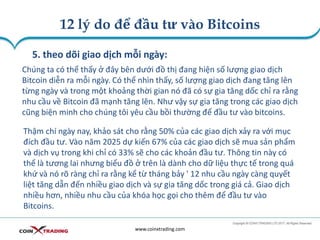12 lý do để đầu tư vào Bitcoins
www.coinxtrading.com
5. theo dõi giao dịch mỗi ngày:
Chúng ta có thể thấy ở đây bên dưới đồ thị đang hiện số lượng giao dịch
Bitcoin diễn ra mỗi ngày. Có thể nhìn thấy, số lượng giao dịch đang tăng lên
từng ngày và trong một khoảng thời gian nó đã có sự gia tăng dốc chỉ ra rằng
nhu cầu về Bitcoin đã mạnh tăng lên. Như vậy sự gia tăng trong các giao dịch
cũng biện minh cho chúng tôi yêu cầu bồi thường để đầu tư vào bitcoins.
Thậm chí ngày nay, khảo sát cho rằng 50% của các giao dịch xảy ra với mục
đích đầu tư. Vào năm 2025 dự kiến 67% của các giao dịch sẽ mua sản phẩm
và dịch vụ trong khi chỉ có 33% sẽ cho các khoản đầu tư. Thông tin này có
thể là tương lai nhưng biểu đồ ở trên là dành cho dữ liệu thực tế trong quá
khứ và nó rõ ràng chỉ ra rằng kể từ tháng bảy ' 12 nhu cầu ngày càng quyết
liệt tăng dẫn đến nhiều giao dịch và sự gia tăng dốc trong giá cả. Giao dịch
nhiều hơn, nhiều nhu cầu của khóa học gọi cho thêm để đầu tư vào
Bitcoins.
 