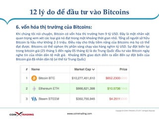 12 lý do để đầu tư vào Bitcoins
www.coinxtrading.com
6. vốn hóa thị trường của Bitcoins:
Khi chúng tôi nói chuyện, Bitcoin có vốn hóa thị trường hơn 9 tỷ USD. Đây là một nhân vật
quan trọng xem xét các loại giá nó đạt trong một khoảng thời gian nhỏ. Tổng số người sở hữu
Bitcoin là hầu như không 2-3 triệu. Điều này cho thấy tiềm năng của Bitcoins mà họ có thể
đạt được. Bitcoins có thể siphon thị phần vàng chạy vào hàng nghìn tỷ USD. Sự đột biến tại
trong bitcoin giá (25 tháng 5 đến ngày 05 tháng 6) là do Trung Quốc đầu tư vào Bitcoin ngày
nghe tin của nhân dân tệ mất giá. Khoảng 80% giao dịch diễn ra dẫn đến sự đột biến của
Bitcoin giá đã nhân dân tệ (vì thế từ Trung Quốc)
 