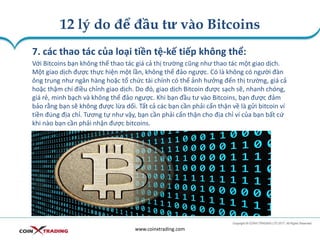 12 lý do để đầu tư vào Bitcoins
www.coinxtrading.com
7. các thao tác của loại tiền tệ-kế tiếp không thể:
Với Bitcoins bạn không thể thao tác giá cả thị trường cũng như thao tác một giao dịch.
Một giao dịch được thực hiện một lần, không thể đảo ngược. Có là không có người đàn
ông trung như ngân hàng hoặc tổ chức tài chính có thể ảnh hưởng đến thị trường, giá cả
hoặc thậm chí điều chỉnh giao dịch. Do đó, giao dịch Bitcoin được sạch sẽ, nhanh chóng,
giá rẻ, minh bạch và không thể đảo ngược. Khi bạn đầu tư vào Bitcoins, bạn được đảm
bảo rằng bạn sẽ không được lừa dối. Tất cả các bạn cần phải cẩn thận về là gửi bitcoin ví
tiền đúng địa chỉ. Tương tự như vậy, bạn cần phải cẩn thận cho địa chỉ ví của bạn bất cứ
khi nào bạn cần phải nhận được bitcoins.
 