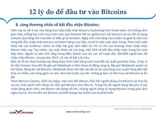 12 lý do để đầu tư vào Bitcoins
www.coinxtrading.com
8. càng thương nhân sẽ bắt đầu nhận Bitcoins:
Hiện nay có rất ít các cửa hàng trực tiếp chấp nhận Bitcoins là phương thức thanh toán. Có những cách
gián tiếp, chẳng hạn như mua một món quà Amazon thẻ từ egifter.com với bitcoins và sau đó sử dụng
amazon Quà tặng thẻ mua bất cứ điều gì từ Amazon. Ngày mỗi cửa hàng trực tuyến và gạch & vữa Cửa
hàng bắt đầu chấp nhận bitcoins từ khách hàng trực tiếp, nó sẽ là một cuộc cách mạng. Theo một cuộc
khảo sát của Goldman Sachs và Hiệp hội giao dịch điện tử, chỉ có 2% của thương nhân chấp nhận
Bitcoin hiện nay. Tuy nhiên, các cuộc khảo sát của ông, một 25% sẽ bắt đầu chấp nhận trong hai năm
tiếp theo. Người ta ước tính rằng trong điều khoản của các con số tuyệt đối, 160.000 người bán đã
chấp nhận Bitcoin, nhưng năm 2017, số này sẽ đạt 1,8 triệu.
Một số nỗ lực theo hướng này đang được thực hiện bằng cách trao đổi các quốc gia khác nhau. Ví dụ: ở
Ấn Độ Unocoin trao đổi đã gắn với Mobikwik ví điện thoại di động công ty. Bây giờ Mobikwik wallet có
thể được đứng lên với Bitcoins. Mobikwik được liên kết với tất cả các cửa hàng trực tuyến hàng đầu kết
thúc và nhiều cửa hàng gạch và vữa. Xem bài trước của tôi: những gì bạn có thể mua với Bitcoins ở Ấn
Độ
Theo Wences Casares, CEO của Xapo, một trao đổi Bitcoin, hầu hết người dùng của Bitcoins tại Hoa Kỳ
và các nước phát triển đang chỉ nắm giữ Bitcoins như đầu tư. Trong khi đó người dùng Bitcoins ở các
nước đang phát triển, nơi Bitcoin vẫn đang nổi lên, những người đang sử dụng Bitcoins trong giao dịch
ngày của họ. Họ trả tiền với Bitcoins và khối lượng này là khá cao và phát triển.
 