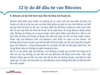 12 lý do để đầu tư vào Bitcoins
www.coinxtrading.com
9. Bitcoin có lợi thế hơn loại tiền tệ khác kỹ thuật số:
Bitcoin phổ biến quá nhiều và không có so sánh với các loại tiền tệ khác kỹ
thuật số. Đó là lý do tại sao sự khác biệt giữa các giá trị của một Bitcoin và bất
kỳ loại tiền tệ khác là rất cao. Sự khác biệt lớn đã đưa ra Bitcoin một cạnh trên
tất cả các loại tiền tệ khác kỹ thuật số là một thực tế rằng Bitcoin được phân
cấp. Không có không có cơ quan hoặc chính phủ kiểm soát Bitcoins. Tất cả các
loại tiền tệ khác kỹ thuật số được liên kết với một số chủ sở hữu hoặc nhóm.
Phân cấp của Bitcoins làm mà Bitcoins cảm thấy an toàn và âm thanh. Họ
không phải là phụ thuộc vào bất kỳ bên thứ ba hoặc các đại lý trong khi chuyển
giao của Bitcoins. Cũng không phải họ có phải trả tiền lệ phí giao dịch lớn. Họ
cũng được bảo vệ chống lại ngân hàng phá sản.
Đó là vì các phân cấp của Bitcoin, mà không có quốc gia có thể nói rằng nó là
tiền tệ của họ, không có vấn đề nơi các Bitcoins đã được khai thác. Như vậy
Bitcoin được gọi là tiền tệ toàn cầu kể từ khi nó không thuộc vào bất kỳ một
quốc gia. Vì vậy, nếu bạn đầu tư vào Bitcoins, bạn không phải đầu tư bất kỳ tiền
tệ nước ngoài.
 