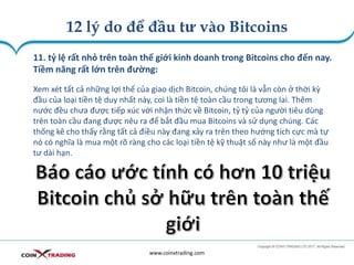 12 lý do để đầu tư vào Bitcoins
www.coinxtrading.com
11. tỷ lệ rất nhỏ trên toàn thế giới kinh doanh trong Bitcoins cho đến nay.
Tiềm năng rất lớn trên đường:
Xem xét tất cả những lợi thế của giao dịch Bitcoin, chúng tôi là vẫn còn ở thời kỳ
đầu của loại tiền tệ duy nhất này, coi là tiền tệ toàn cầu trong tương lai. Thêm
nước đều chưa được tiếp xúc với nhận thức về Bitcoin, tỷ tỷ của người tiêu dùng
trên toàn cầu đang được nêu ra để bắt đầu mua Bitcoins và sử dụng chúng. Các
thống kê cho thấy rằng tất cả điều này đang xảy ra trên theo hướng tích cực mà tự
nó có nghĩa là mua một rõ ràng cho các loại tiền tệ kỹ thuật số này như là một đầu
tư dài hạn.
 