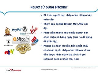 NGƯỜI SỬ DỤNG BITCOIN?
www.coinxtrading.com
➢ 27 triệu người bán chấp nhận bitcoin trên
toàn cầu.
➢ Thêm sau đó 800 Bitcoin Máy ATM cài
đặt.
➢ Phát triển nhanh như nhiều người bán
chấp nhận nó hàng ngày (của nó dễ dàng
để thiết lập).
➢ Không có hoàn lại tiền, tiền chiết khấu
của hoặc lệ phí chấp nhận bitcoin và số
tiền được nhận ngay lập tức khi gửi
(sớm nó sẽ là ở khắp mọi nơi)
 