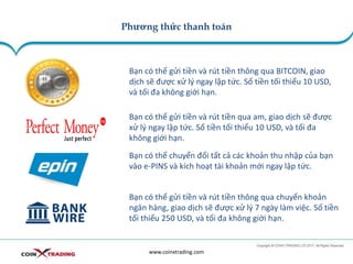 Phương thức thanh toán
www.coinxtrading.com
Bạn có thể gửi tiền và rút tiền thông qua BITCOIN, giao
dịch sẽ được xử lý ngay lập tức. Số tiền tối thiểu 10 USD,
và tối đa không giới hạn.
Bạn có thể gửi tiền và rút tiền qua am, giao dịch sẽ được
xử lý ngay lập tức. Số tiền tối thiểu 10 USD, và tối đa
không giới hạn.
Bạn có thể gửi tiền và rút tiền thông qua chuyển khoản
ngân hàng, giao dịch sẽ được xử lý 7 ngày làm việc. Số tiền
tối thiểu 250 USD, và tối đa không giới hạn.
Bạn có thể chuyển đổi tất cả các khoản thu nhập của bạn
vào e-PINS và kích hoạt tài khoản mới ngay lập tức.
 