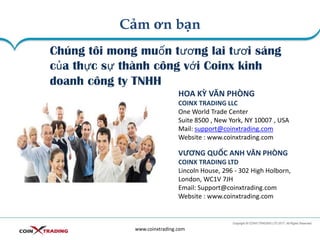 Cảm ơn bạn
www.coinxtrading.com
Chúng tôi mong muốn tương lai tươi sáng
của thực sự thành công với Coinx kinh
doanh công ty TNHH
HOA KỲ VĂN PHÒNG
COINX TRADING LLC
One World Trade Center
Suite 8500 , New York, NY 10007 , USA
Mail: support@coinxtrading.com
Website : www.coinxtrading.com
VƯƠNG QUỐC ANH VĂN PHÒNG
COINX TRADING LTD
Lincoln House, 296 - 302 High Holborn,
London, WC1V 7JH
Email: Support@coinxtrading.com
Website : www.coinxtrading.com
 