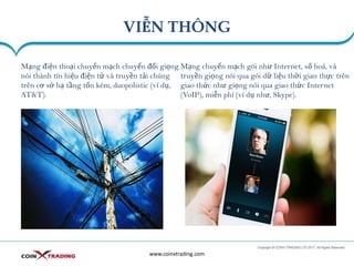 VIỄN THÔNG
www.coinxtrading.com
Mạng điện thoại chuyển mạch chuyển đổi giọng
nói thành tín hiệu điện tử và truyền tải chúng
trên cơ sở hạ tầng tốn kém, duopolistic (ví dụ,
AT&T).
Mạng chuyển mạch gói như Internet, số hoá, và
truyền giọng nói qua gói dữ liệu thời gian thực trên
giao thức như giọng nói qua giao thức Internet
(VoIP), miễn phí (ví dụ như, Skype).
 