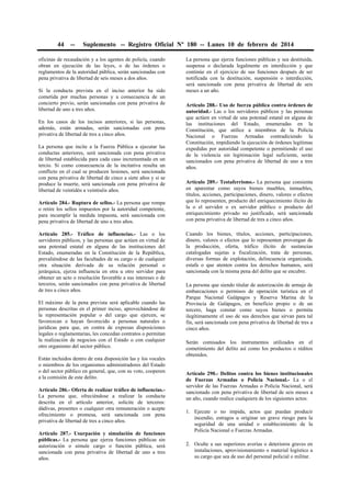 44 -- Suplemento -- Registro Oficial Nº 180 -- Lunes 10 de febrero de 2014
oficinas de recaudación y a los agentes de policía, cuando
obran en ejecución de las leyes, o de las órdenes o
reglamentos de la autoridad pública, serán sancionadas con
pena privativa de libertad de seis meses a dos años.
Si la conducta prevista en el inciso anterior ha sido
cometida por muchas personas y a consecuencia de un
concierto previo, serán sancionadas con pena privativa de
libertad de uno a tres años.
En los casos de los incisos anteriores, si las personas,
además, están armadas, serán sancionadas con pena
privativa de libertad de tres a cinco años.
La persona que incite a la Fuerza Pública a ejecutar las
conductas anteriores, será sancionada con pena privativa
de libertad establecida para cada caso incrementada en un
tercio. Si como consecuencia de la incitativa resulta un
conflicto en el cual se producen lesiones, será sancionada
con pena privativa de libertad de cinco a siete años y si se
produce la muerte, será sancionada con pena privativa de
libertad de veintidós a veintiséis años.
Artículo 284.- Ruptura de sellos.- La persona que rompa
o retire los sellos impuestos por la autoridad competente,
para incumplir la medida impuesta, será sancionada con
pena privativa de libertad de uno a tres años.
Artículo 285.- Tráfico de influencias.- Las o los
servidores públicos, y las personas que actúen en virtud de
una potestad estatal en alguna de las instituciones del
Estado, enumeradas en la Constitución de la República,
prevaliéndose de las facultades de su cargo o de cualquier
otra situación derivada de su relación personal o
jerárquica, ejerza influencia en otra u otro servidor para
obtener un acto o resolución favorable a sus intereses o de
terceros, serán sancionados con pena privativa de libertad
de tres a cinco años.
El máximo de la pena prevista será aplicable cuando las
personas descritas en el primer inciso, aprovechándose de
la representación popular o del cargo que ejercen, se
favorezcan o hayan favorecido a personas naturales o
jurídicas para que, en contra de expresas disposiciones
legales o reglamentarias, les concedan contratos o permitan
la realización de negocios con el Estado o con cualquier
otro organismo del sector público.
Están incluidos dentro de esta disposición las y los vocales
o miembros de los organismos administradores del Estado
o del sector público en general, que, con su voto, cooperen
a la comisión de este delito.
Artículo 286.- Oferta de realizar tráfico de influencias.-
La persona que, ofreciéndose a realizar la conducta
descrita en el artículo anterior, solicite de terceros:
dádivas, presentes o cualquier otra remuneración o acepte
ofrecimiento o promesa, será sancionada con pena
privativa de libertad de tres a cinco años.
Artículo 287.- Usurpación y simulación de funciones
públicas.- La persona que ejerza funciones públicas sin
autorización o simule cargo o función pública, será
sancionada con pena privativa de libertad de uno a tres
años.
La persona que ejerza funciones públicas y sea destituida,
suspensa o declarada legalmente en interdicción y que
continúe en el ejercicio de sus funciones después de ser
notificada con la destitución, suspensión o interdicción,
será sancionada con pena privativa de libertad de seis
meses a un año.
Artículo 288.- Uso de fuerza pública contra órdenes de
autoridad.- Las o los servidores públicos y las personas
que actúen en virtud de una potestad estatal en alguna de
las instituciones del Estado, enumeradas en la
Constitución, que utilice a miembros de la Policía
Nacional o Fuerzas Armadas contradiciendo la
Constitución, impidiendo la ejecución de órdenes legítimas
expedidas por autoridad competente o permitiendo el uso
de la violencia sin legitimación legal suficiente, serán
sancionados con pena privativa de libertad de uno a tres
años.
Artículo 289.- Testaferrismo.- La persona que consienta
en aparentar como suyos bienes muebles, inmuebles,
títulos, acciones, participaciones, dinero, valores o efectos
que lo representen, producto del enriquecimiento ilícito de
la o el servidor o ex servidor público o producto del
enriquecimiento privado no justificado, será sancionada
con pena privativa de libertad de tres a cinco años.
Cuando los bienes, títulos, acciones, participaciones,
dinero, valores o efectos que lo representen provengan de
la producción, oferta, tráfico ilícito de sustancias
catalogadas sujetas a fiscalización, trata de personas,
diversas formas de explotación, delincuencia organizada,
estafa o que atenten contra los derechos humanos, será
sancionada con la misma pena del delito que se encubre.
La persona que siendo titular de autorización de armaje de
embarcaciones o permisos de operación turística en el
Parque Nacional Galápagos y Reserva Marina de la
Provincia de Galápagos, en beneficio propio o de un
tercero, haga constar como suyos bienes o permita
ilegítimamente el uso de sus derechos que sirvan para tal
fin, será sancionada con pena privativa de libertad de tres a
cinco años.
Serán comisados los instrumentos utilizados en el
cometimiento del delito así como los productos o réditos
obtenidos.
Artículo 290.- Delitos contra los bienes institucionales
de Fuerzas Armadas o Policía Nacional.- La o el
servidor de las Fuerzas Armadas o Policía Nacional, será
sancionado con pena privativa de libertad de seis meses a
un año, cuando realice cualquiera de los siguientes actos:
1. Ejecute o no impida, actos que puedan producir
incendio, estragos u originar un grave riesgo para la
seguridad de una unidad o establecimiento de la
Policía Nacional o Fuerzas Armadas.
2. Oculte a sus superiores averías o deterioros graves en
instalaciones, aprovisionamiento o material logístico a
su cargo que sea de uso del personal policial o militar.
 