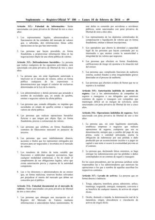 Suplemento -- Registro Oficial Nº 180 -- Lunes 10 de febrero de 2014 -- 49
Artículo 312.- Falsedad de información.- Serán
sancionadas con pena privativa de libertad de tres a cinco
años:
1. Los representantes legales, administradores o
funcionarios de las entidades del mercado de valores
que, a sabiendas, den informaciones falsas sobre
operaciones en las que han intervenido.
2. Las personas que hayan procedido, en forma
fraudulenta, a proporcionar información falsa en las
negociaciones objeto de una oferta pública de valores.
Artículo 313.- Defraudaciones bursátiles.- La persona
que realice cualquiera de las siguientes actividades, será
sancionada con pena privativa de libertad de tres a cinco
años:
1. La persona que, sin estar legalmente autorizada a
intervenir en el mercado de valores, utilice en forma
pública cualquiera de las expresiones o
denominaciones que tengan el carácter de exclusivas
determinadas en la Ley de la materia.
2. Los administradores y demás personas que actuando a
nombre de sociedades que, en estado de quiebra,
emitan o negocien valores de oferta pública.
3. Las personas que, estando obligadas, no impidan que
sociedades en estado de quiebra emitan o negocien
valores de oferta pública.
4. Las personas que realicen operaciones bursátiles
ficticias o que tengan por objeto fijar, en forma
fraudulenta, precios o cotizaciones de valores.
5. Las personas que celebren, en forma fraudulenta,
contratos de fideicomiso mercantil en perjuicio de
terceros.
6. Las personas que usen indebidamente dineros,
acciones o títulos que los representen entregados por
terceros para ser negociados o invertidos en el mercado
de valores.
7. Los tenedores de títulos de renta variable que
fraccionen o subdividan paquetes accionarios, bajo
cualquier modalidad contractual, a fin de eludir el
cumplimiento de sus obligaciones legales, salvo que
exista autorización previa y expresa de la autoridad
competente.
8. Las o los directores o administradores de un emisor
que, en forma maliciosa, reserven hechos relevantes
por perjudicar el interés del mercado que deban ser
conocidos por el público.
Artículo 314.- Falsedad documental en el mercado de
valores.- Serán sancionadas con pena privativa de libertad
de tres a cinco años:
1. Las personas que obtengan una inscripción en el
Registro del Mercado de Valores mediante
informaciones o antecedentes falsos suministrados. Si
este delito es cometido por servidoras o servidores
públicos, serán sancionados con pena privativa de
libertad de siete a diez años.
2. Los representantes de los depósitos centralizados de
compensación y liquidación de valores que en forma
fraudulenta, omitan o falseen inscripciones.
3. Los operadores que alteren la identidad o capacidad
legal de las personas que hayan contratado por su
intermedio o que atenten contra la autenticidad e
integridad de los valores que negocien.
4. Las personas que efectúen en forma fraudulenta,
calificaciones de riesgo sin ajustarse a la situación real
del emisor.
5. Las personas que, cumpliendo funciones de auditoría
externa, oculten fraudes u otras irregularidades graves
detectadas en el proceso de auditoría.
6. Las personas que efectúen avalúos de bienes que no se
sujeten a la realidad.
Artículo 315.- Autorización indebida de contrato de
seguro.- Las y los administradores de compañías de
seguros o reaseguros o sus delegados que autoricen
contratos de seguro o reaseguro con compañías que
mantengan déficit en su margen de solvencia, serán
sancionados con pena privativa de libertad de tres a cinco
años.
Artículo 316.- Operaciones indebidas de seguros.- Será
sancionada con pena privativa de libertad de uno a tres
años:
1. La persona que, sin estar legalmente autorizada,
establezca empresas o negocios que realicen
operaciones de seguros, cualquiera que sea su
denominación, siempre que, a cambio del pago de una
prima, cuota o cantidad anticipada, asuma la
obligación de indemnizar por una pérdida o daño
producido por un acontecimiento incierto o a pagar un
capital o una renta si ocurre la eventualidad prevista en
el contrato.
2. La persona que, declarando falsos siniestros, se haga
entregar las indemnizaciones por las pérdidas o daños
contemplados en un contrato de seguro o reaseguro.
En los casos precedentes, por las personas jurídicas serán
responsables las o los administradores que autoricen las
operaciones o los que a nombre de aquellas suscriban los
respectivos contratos.
Artículo 317.- Lavado de activos.- La persona que en
forma directa o indirecta:
1. Tenga, adquiera, transfiera, posea, administre, utilice,
mantenga, resguarde, entregue, transporte, convierta o
se beneficie de cualquier manera, de activos de origen
ilícito.
2. Oculte, disimule o impida, la determinación real de la
naturaleza, origen, procedencia o vinculación de
activos de origen ilícito.
 