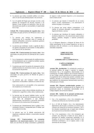 Suplemento -- Registro Oficial Nº 180 -- Lunes 10 de febrero de 2014 -- 63
4. La persona que realice escándalo público sin armas,
salvo el caso de justa defensa propia o de un tercero.
5. La o el capitán del buque que navegue con dos a más
patentes de navegación de diversas naciones o sin
patente; el que navegue sin matrícula o bien sin otro
documento que pruebe su nacionalidad y la legitimidad
de su viaje.
Artículo 394.- Contravenciones de segunda clase.- Será
sancionada con pena privativa de libertad de cinco a diez
días:
1. La persona que infrinja los reglamentos y
disposiciones de la autoridad sobre la custodia de
materias inflamables, corrosivas o productos químicos
que puedan causar estragos.
2. La persona que maltratare, insulte o agreda de obra a
los agentes encargados de precautelar el orden público
en el ejercicio de sus funciones.
Artículo 395.- Contravenciones de tercera clase.- Será
sancionada con pena privativa de libertad de diez a quince
días:
1. La o el propietario o administrador de establecimientos
en funcionamiento que no cumpla las medidas vigentes
de seguridad frente a incendios
2. La persona que cierre las puertas de emergencia de los
establecimientos de concurrencia masiva, que impidan
la evacuación de personas.
Artículo 396.- Contravenciones de cuarta clase.- Será
sancionada con pena privativa de libertad de quince a
treinta días:
1. La persona que, por cualquier medio, profiera
expresiones en descrédito o deshonra en contra de otra.
Esta contravención no será punible si las expresiones
son recíprocas en el mismo acto.
2. La persona que venda u ofrezca bebidas alcohólicas, de
moderación o cigarrillos a niñas, niños o adolescentes.
3. La persona que de manera indebida realice uso del
número único de atención de emergencias para dar un
aviso falso de emergencia y que implique
desplazamiento, movilización o activación innecesaria
de recursos de las instituciones de emergencia.
4. La persona que voluntariamente hiera o golpee a otro,
causándole lesiones o incapacidad para el trabajo, que
no excedan de tres días.
5. La persona que sin la debida autorización del
organismo competente elabore o comercialice material
pirotécnico.
Artículo 397.- Contravenciones en escenarios
deportivos y de concurrencia masiva.- Será sancionada
hasta con cien horas de trabajo comunitario y prohibición
de ingreso a todo escenario deportivo y de concurrencia
masiva hasta un año:
1. La persona que durante el desarrollo de un evento
masivo invada violentamente y sin autorización el
terreno de juego o el escenario.
2. La persona que arroje objetos contundentes a la
cancha, al escenario principal, a los graderíos, a los
lugares de tránsito o acceso.
3. La persona que introduzca de manera subrepticia a
escenarios deportivos o de concurrencia masiva armas
blancas, petardos, bengalas o material pirotécnico
prohibido.
La o el dirigente deportivo o dirigente de barras de los
clubes participantes en los eventos deportivos en que se
produzcan actos de violencia y no los denuncie ante la
autoridad competente.
LIBRO SEGUNDO
PROCEDIMIENTO
TÍTULO I
JURISDICCIÓN Y COMPETENCIA
CAPÍTULO PRIMERO
JURISDICCIÓN
Artículo 398.- Jurisdicción.- La jurisdicción consiste en
la potestad pública de juzgar y ejecutar lo juzgado.
Únicamente las y los juzgadores, determinados en la
Constitución, el Código Orgánico de la Función Judicial y
en este Código, ejercen jurisdicción en materia penal para
el juzgamiento de las infracciones penales cometidas en el
territorio nacional y en territorio extranjero en los casos
que establecen los instrumentos internacionales suscritos y
ratificados por el Estado.
Artículo 399.- Órganos jurisdiccionales penales.- La
estructura, funciones y competencias de los órganos de la
jurisdicción penal se encuentran determinadas en el
Código Orgánico de la Función Judicial.
Artículo 400.- Ámbito de la potestad jurisdiccional.-
Están sujetos a la jurisdicción penal del Ecuador:
1. Las y los ecuatorianos o las y los extranjeros que
cometen una infracción en el territorio nacional.
2. La o el Jefe de Estado y las o los representantes
diplomáticos del Ecuador, su familia y la comitiva, que
cometen una infracción en territorio extranjero y las o
los cónsules ecuatorianos que, en igual caso, lo hacen
en el ejercicio de sus funciones consulares.
3. Las y los ecuatorianos o las o los extranjeros que
cometen una infracción a bordo de naves aéreas o
marítimas de bandera ecuatoriana registradas en el
Ecuador, ya sea en el espacio aéreo nacional o mar
territorial ecuatoriano o en el espacio aéreo o mar
territorial de otro Estado.
 