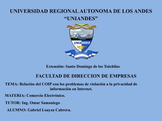 UNIVERSIDAD REGIONALAUTONOMA DE LOS ANDES
“UNIANDES”
Extensión: Santo Domingo de los Tsáchilas
TEMA: Relación del COIP con los problemas de violación a la privacidad de
información en Internet.
FACULTAD DE DIRECCION DE EMPRESAS
TUTOR: Ing. Omar Samaniego
ALUMNO: Gabriel Loayza Cabrera.
MATERIA: Comercio Electrónico.
 